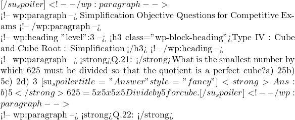 [/su_spoiler]   <!-- /wp:paragraph -->  <!-- wp:paragraph --> Simplification Objective Questions for Competitive Exams <!-- /wp:paragraph -->  <!-- wp:heading {"level":3} --> <h3 class="wp-block-heading">Type IV : Cube and Cube Root : Simplification </h3> <!-- /wp:heading -->  <!-- wp:paragraph --> <strong>Q.21: </strong>What is the smallest number by which 625 must be divided so that the quotient is a perfect cube?a) 25b) 5c) 2d) 3 [su_spoiler title="Answer" style="fancy"] <strong>Ans : b) 5</strong>625 = 5x5x5x5 Divide by 5 for cube.  [/su_spoiler]   <!-- /wp:paragraph -->  <!-- wp:paragraph --> <strong>Q.22: </strong>